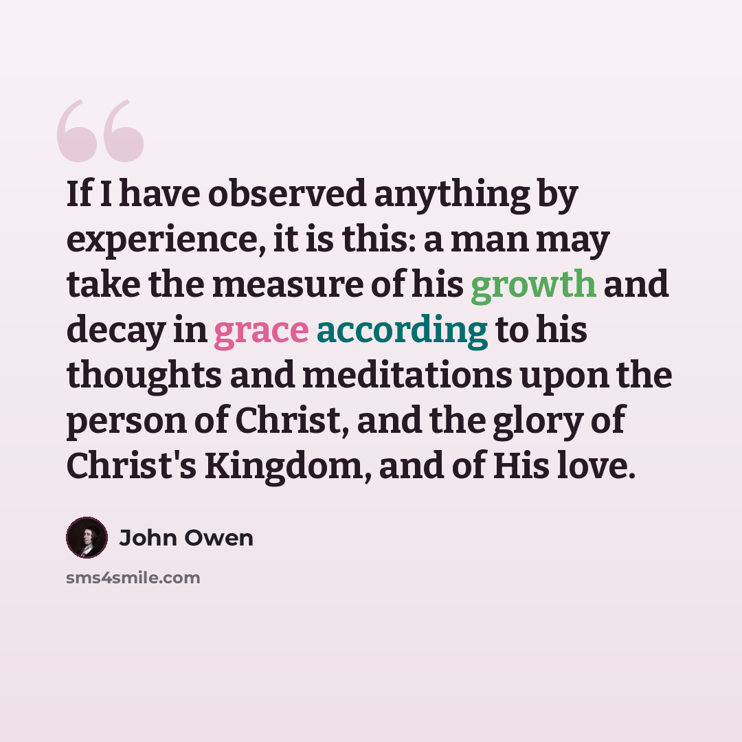 “If I have observed anything by experience, it is this: a man may take the measure of his growth and decay in grace according to his thoughts and meditations upon the person of Christ, and the glory of Christ's Kingdom, and of His love.” quote by John Owen