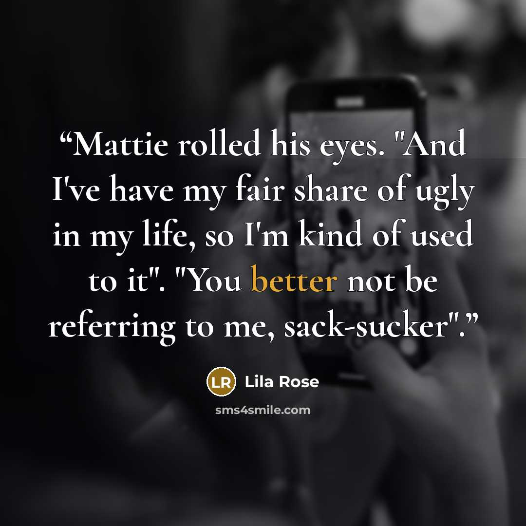 “Mattie rolled his eyes. "And I've have my fair share of ugly in my life, so I'm kind of used to it". "You better not be referring to me, sack-sucker".” quote by Lila Rose