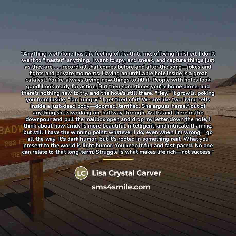 “Anything well done has the feeling of death to me, of being finished. I don't want to "master" anything. I want to spy, and sneak, and capture things just as they are . . . record all that comes before and after the song—jokes and fights and private moments. Having an unfillable hole inside is a…” quote by Lisa Crystal Carver