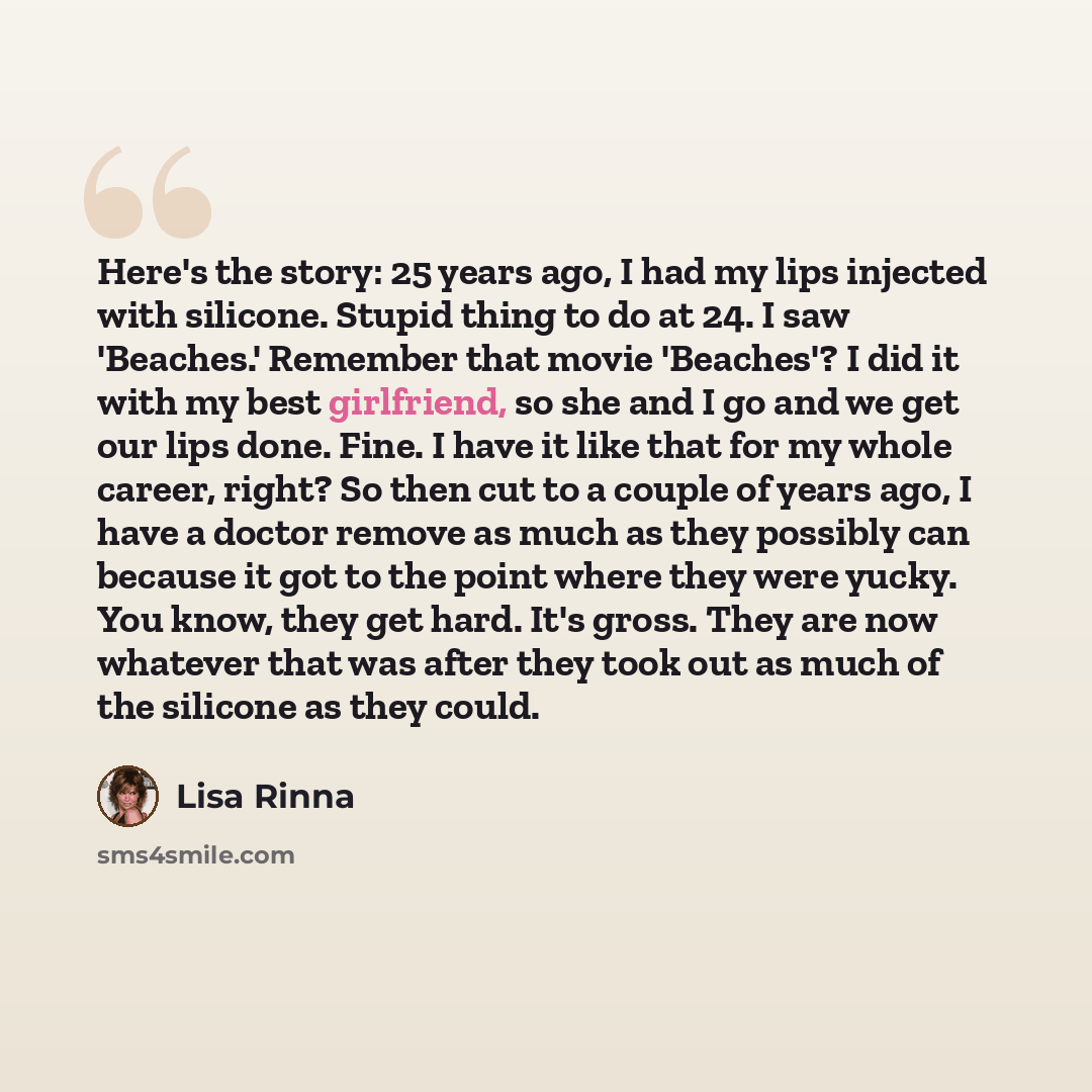 “Here's the story: 25 years ago, I had my lips injected with silicone. Stupid thing to do at 24. I saw 'Beaches.' Remember that movie 'Beaches'? I did it with my best girlfriend, so she and I go and we get our lips done. Fine. I have it like that for my whole career, right? So then cut to a couple…” quote by Lisa Rinna