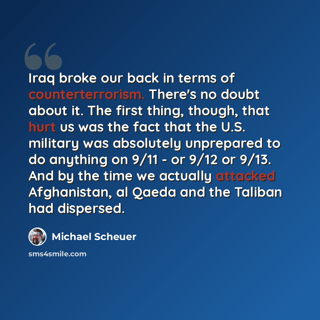 “Iraq broke our back in terms of counterterrorism. There's no doubt about it. The first thing, though, that hurt us was the fact that the U.S. military was absolutely unprepared to do anything on 9/11 - or 9/12 or 9/13. And by the time we actually attacked Afghanistan, al Qaeda and the Taliban had…” quote by Michael Scheuer