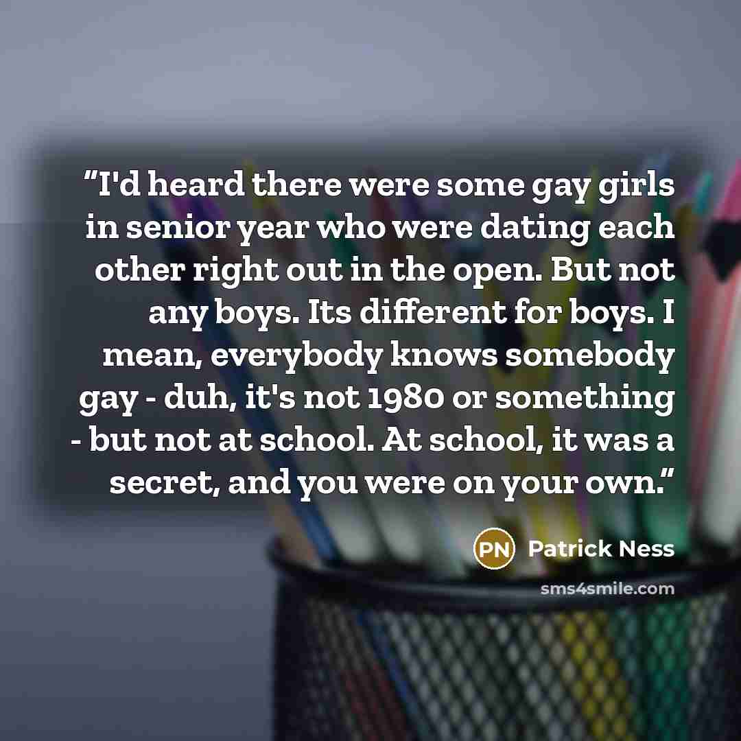 “I'd heard there were some gay girls in senior year who were dating each other right out in the open. But not any boys. Its different for boys. I mean, everybody knows somebody gay - duh, it's not 1980 or something - but not at school. At school, it was a secret, and you were on your own.” quote by Patrick Ness