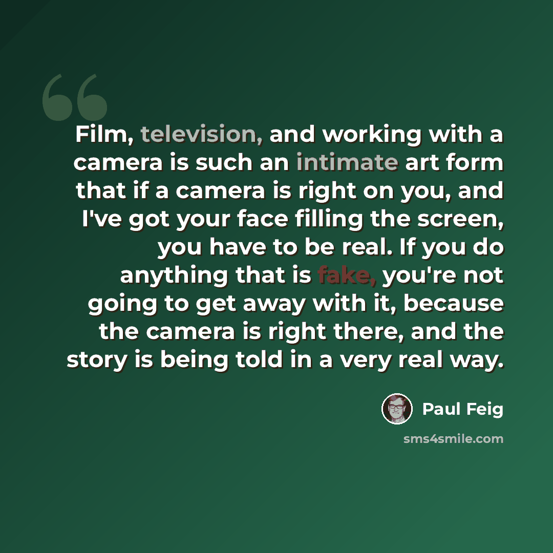 “Film, television, and working with a camera is such an intimate art form that if a camera is right on you, and I've got your face filling the screen, you have to be real. If you do anything that is fake, you're not going to get away with it, because the camera is right there, and the story is…” quote by Paul Feig