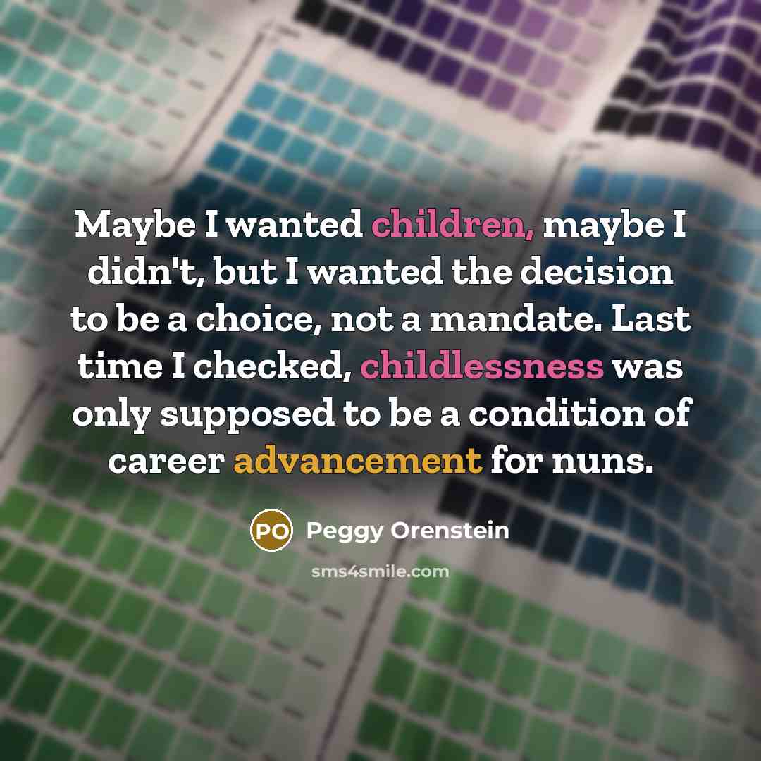 “Maybe I wanted children, maybe I didn't, but I wanted the decision to be a choice, not a mandate. Last time I checked, childlessness was only supposed to be a condition of career advancement for nuns.” quote by Peggy Orenstein