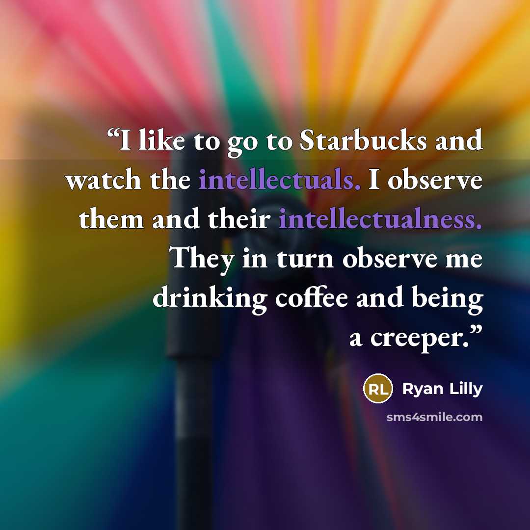 “I like to go to Starbucks and watch the intellectuals. I observe them and their intellectualness. They in turn observe me drinking coffee and being a creeper.” quote by Ryan Lilly