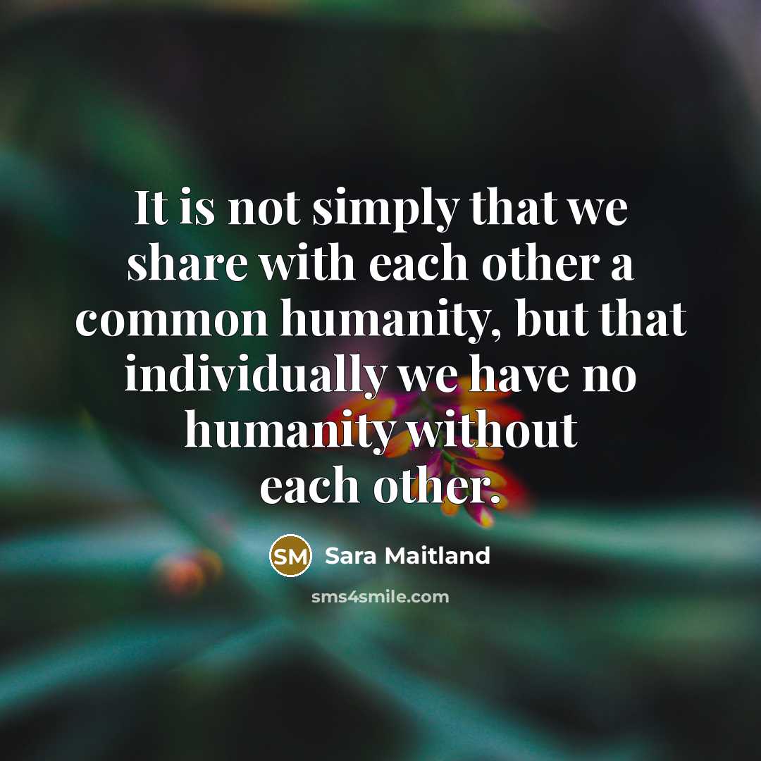 “It is not simply that we share with each other a common humanity, but that individually we have no humanity without each other.” quote by Sara Maitland