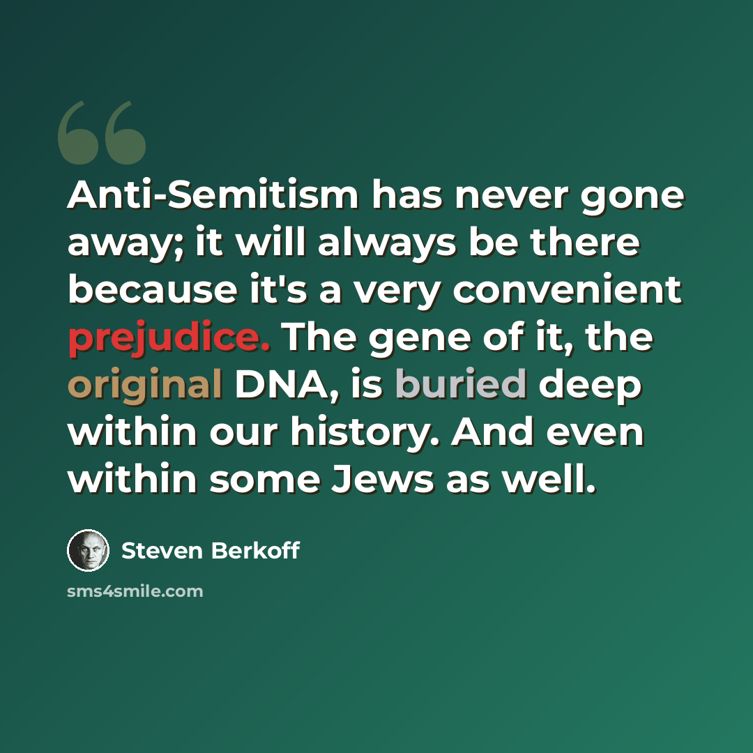 “Anti-Semitism has never gone away; it will always be there because it's a very convenient prejudice. The gene of it, the original DNA, is buried deep within our history. And even within some Jews as well.” quote by Steven Berkoff