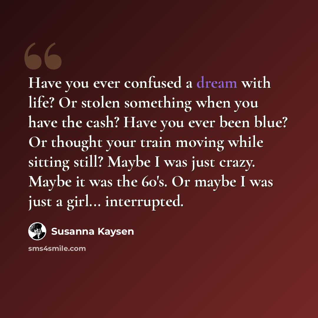 “Have you ever confused a dream with life? Or stolen something when you have the cash? Have you ever been blue? Or thought your train moving while sitting still? Maybe I was just crazy. Maybe it was the 60's. Or maybe I was just a girl... interrupted.” quote by Susanna Kaysen