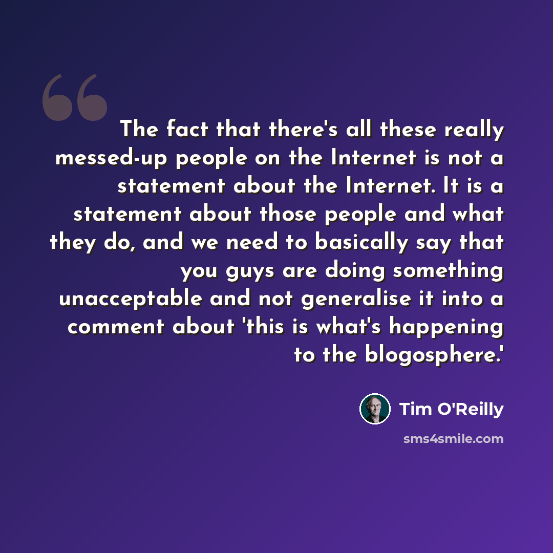 “The fact that there's all these really messed-up people on the Internet is not a statement about the Internet. It is a statement about those people and what they do, and we need to basically say that you guys are doing something unacceptable and not generalise it into a comment about 'this is…” quote by Tim O'Reilly