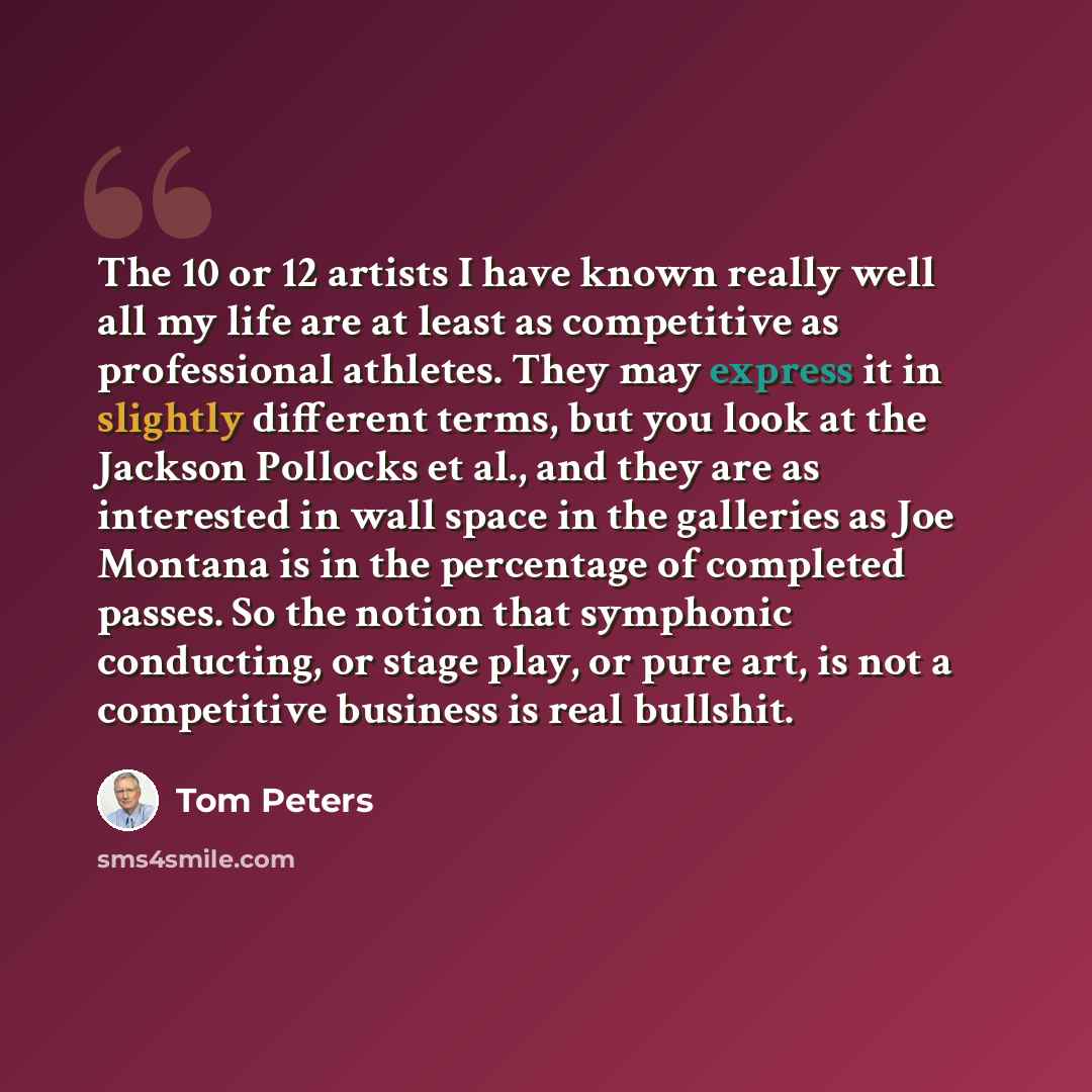 “The 10 or 12 artists I have known really well all my life are at least as competitive as professional athletes. They may express it in slightly different terms, but you look at the Jackson Pollocks et al., and they are as interested in wall space in the galleries as Joe Montana is in the…” quote by Tom Peters