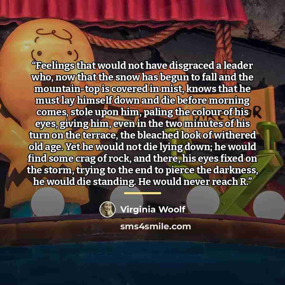 “Feelings that would not have disgraced a leader who, now that the snow has begun to fall and the mountain-top is covered in mist, knows that he must lay himself down and die before morning comes, stole upon him, paling the colour of his eyes, giving him, even in the two minutes of his turn on the…” quote by Virginia Woolf