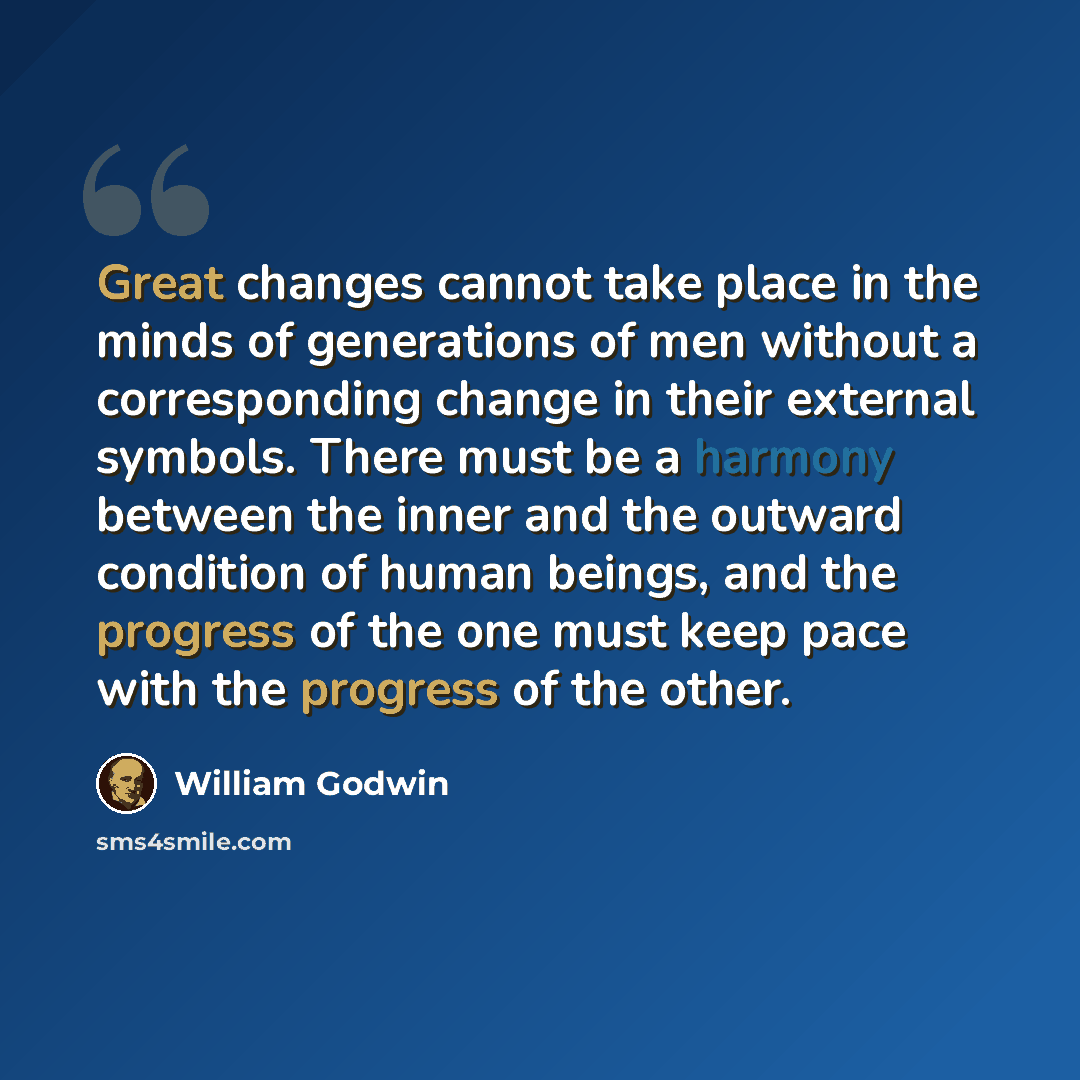 “Great changes cannot take place in the minds of generations of men without a corresponding change in their external symbols. There must be a harmony between the inner and the outward condition of human beings, and the progress of the one must keep pace with the progress of the other.” quote by William Godwin