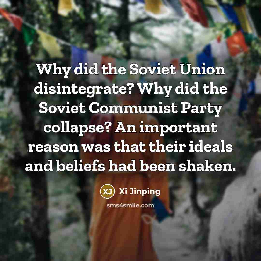 “Why did the Soviet Union disintegrate? Why did the Soviet Communist Party collapse? An important reason was that their ideals and beliefs had been shaken.” quote by Xi Jinping