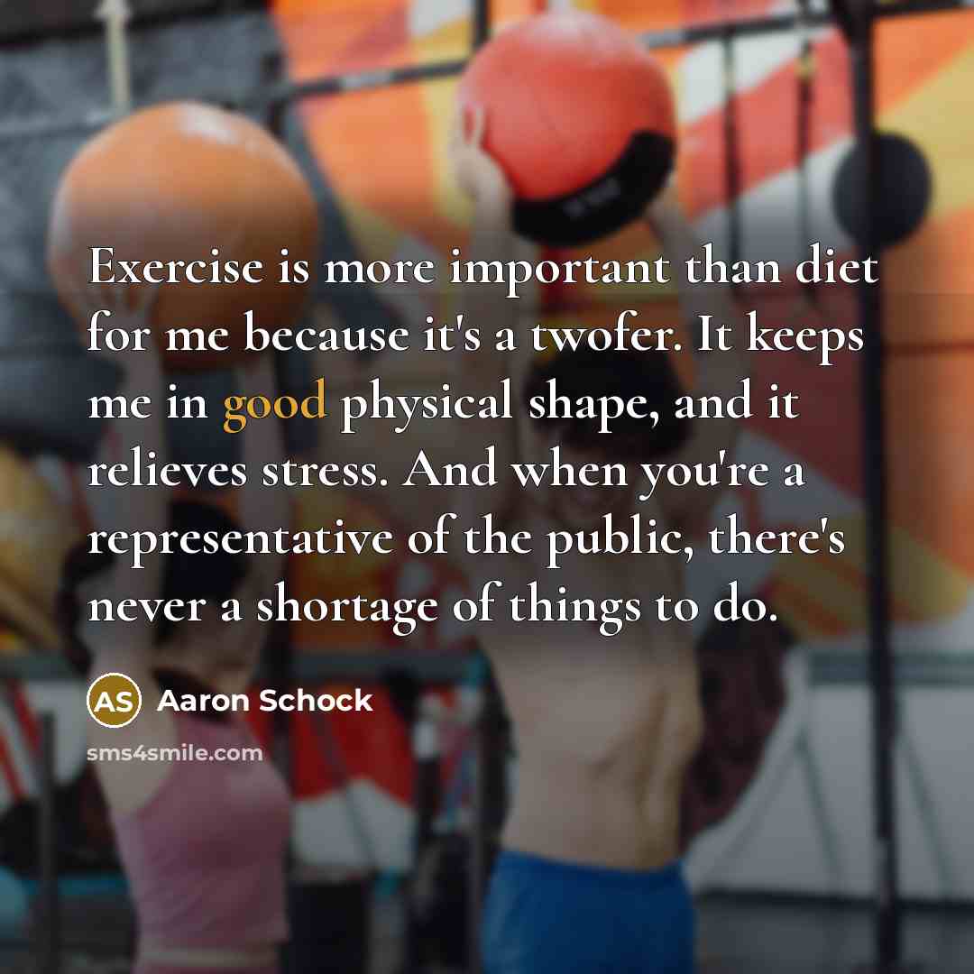 “Exercise is more important than diet for me because it's a twofer. It keeps me in good physical shape, and it relieves stress. And when you're a representative of the public, there's never a shortage of things to do.” quote by Aaron Schock