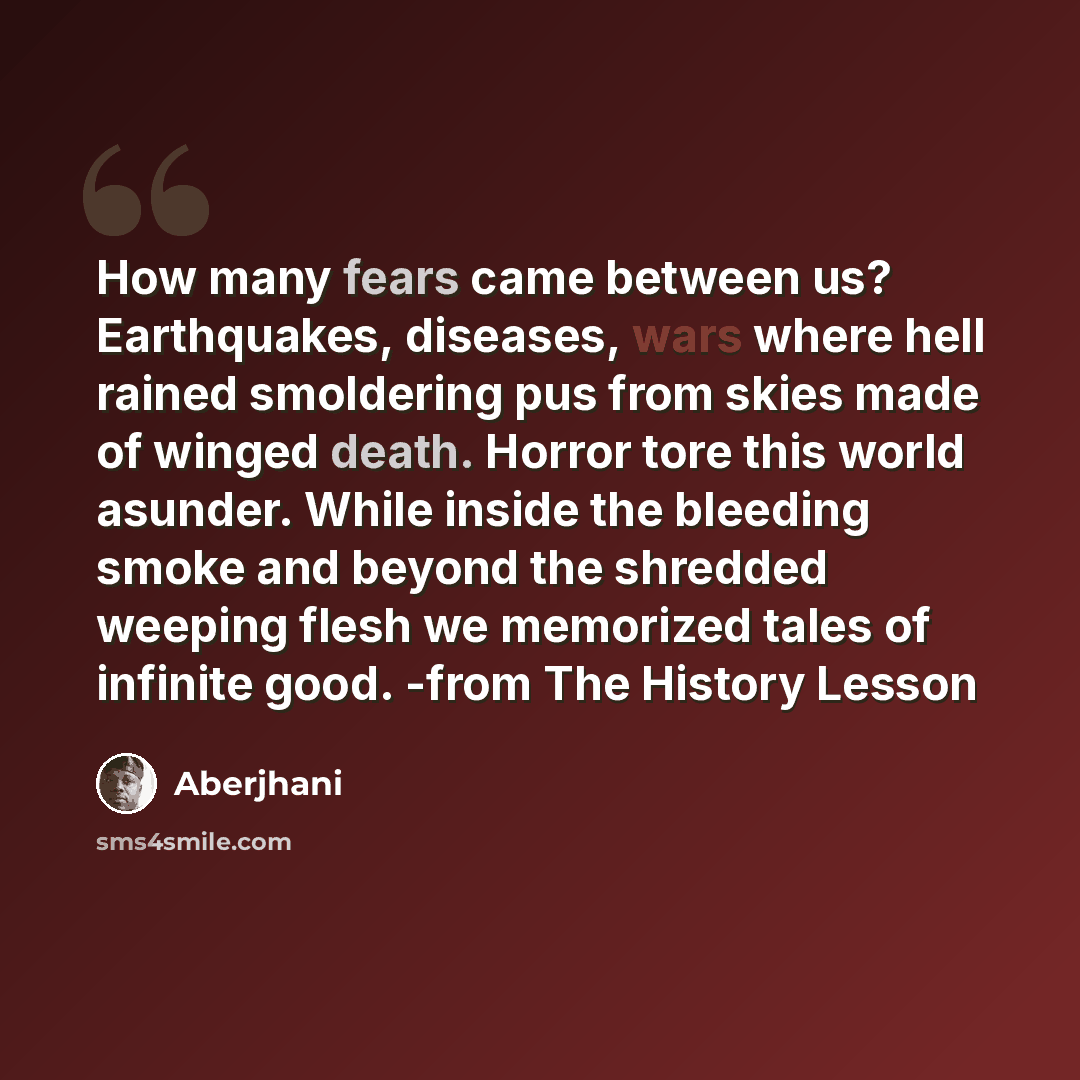 “How many fears came between us? Earthquakes, diseases, wars where hell rained smoldering pus from skies made of winged death. Horror tore this world asunder. While inside the bleeding smoke and beyond the shredded weeping flesh we memorized tales of infinite good. -from The History Lesson” quote by Aberjhani
