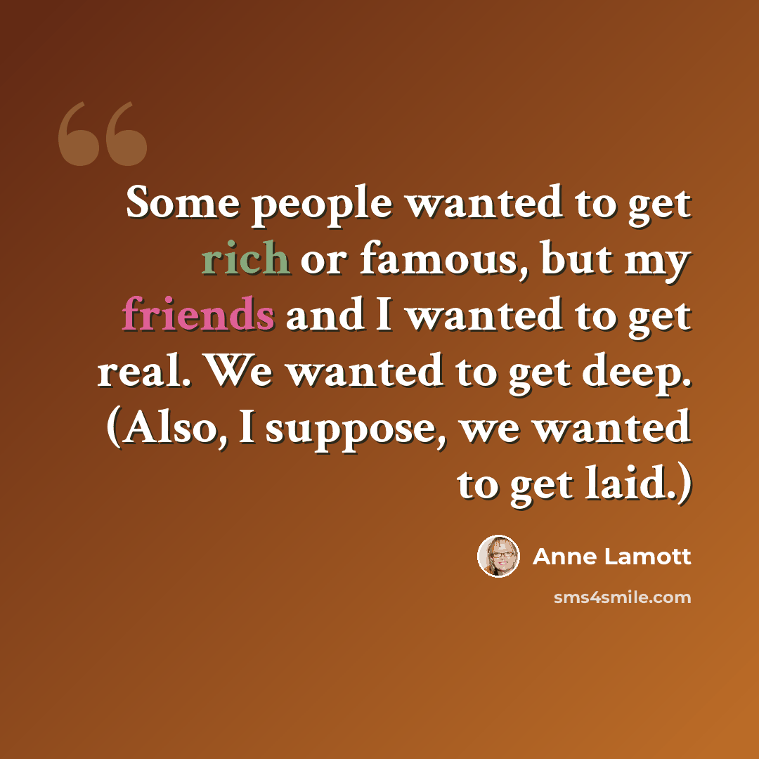 “Some people wanted to get rich or famous, but my friends and I wanted to get real. We wanted to get deep. (Also, I suppose, we wanted to get laid.)” quote by Anne Lamott