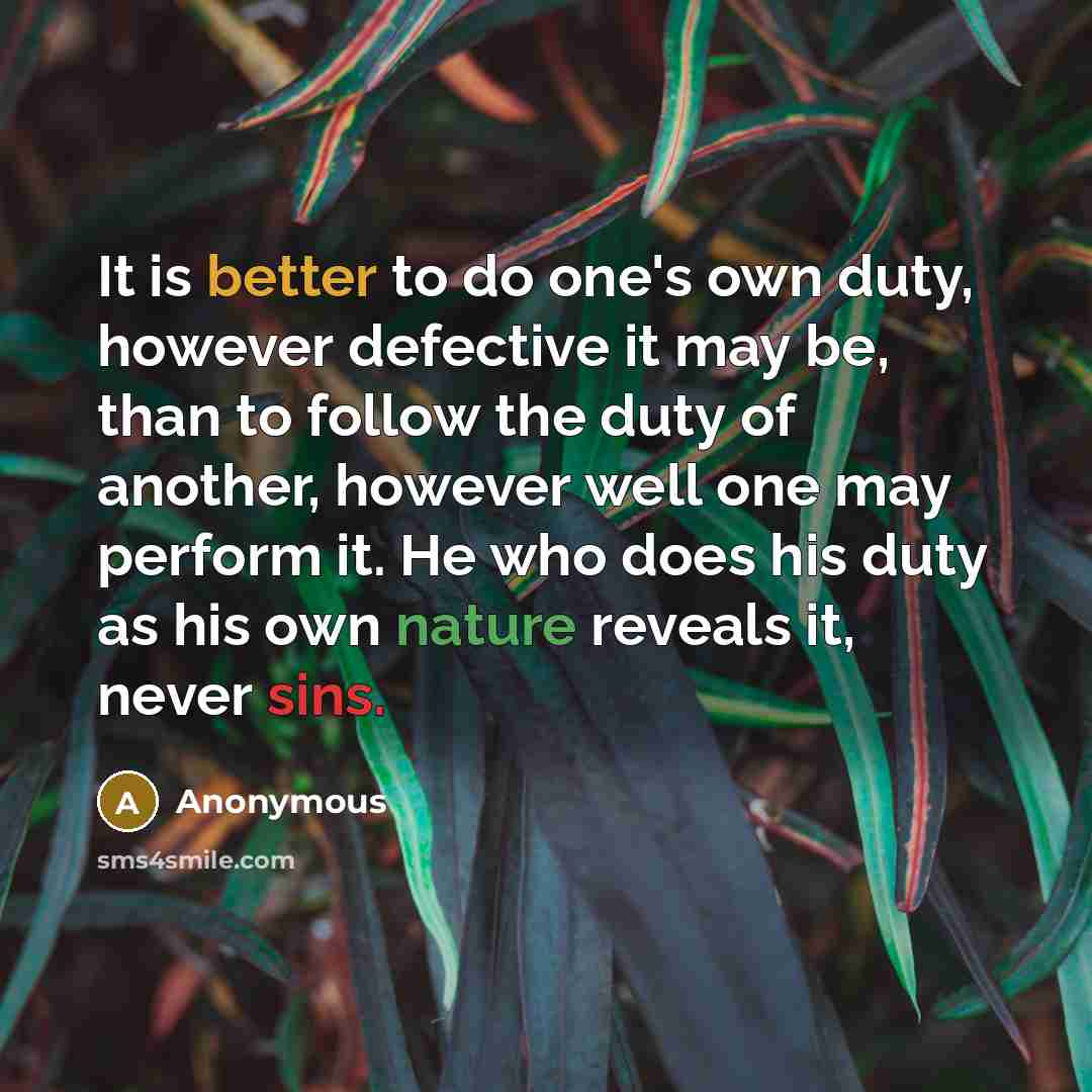 “It is better to do one's own duty, however defective it may be, than to follow the duty of another, however well one may perform it. He who does his duty as his own nature reveals it, never sins.” quote by Anonymous