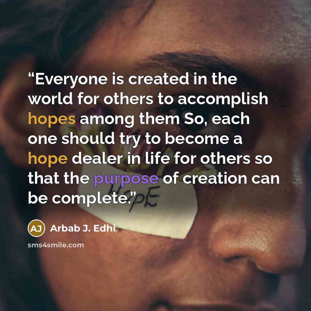 “Everyone is created in the world for others to accomplish hopes among them So, each one should try to become a hope dealer in life for others so that the purpose of creation can be complete.” quote by Arbab J. Edhi