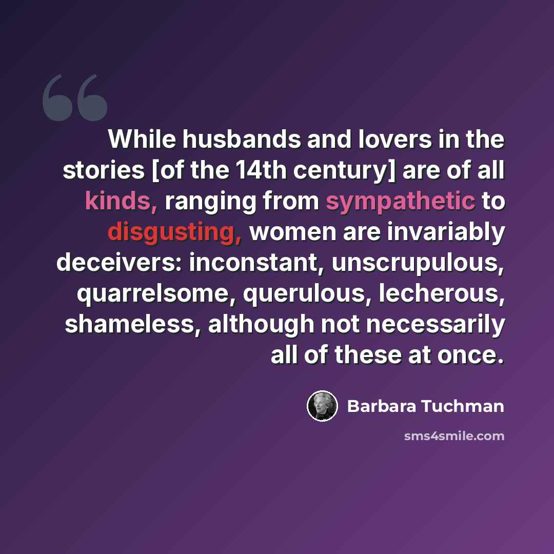 “While husbands and lovers in the stories [of the 14th century] are of all kinds, ranging from sympathetic to disgusting, women are invariably deceivers: inconstant, unscrupulous, quarrelsome, querulous, lecherous, shameless, although not necessarily all of these at once.” quote by Barbara Tuchman