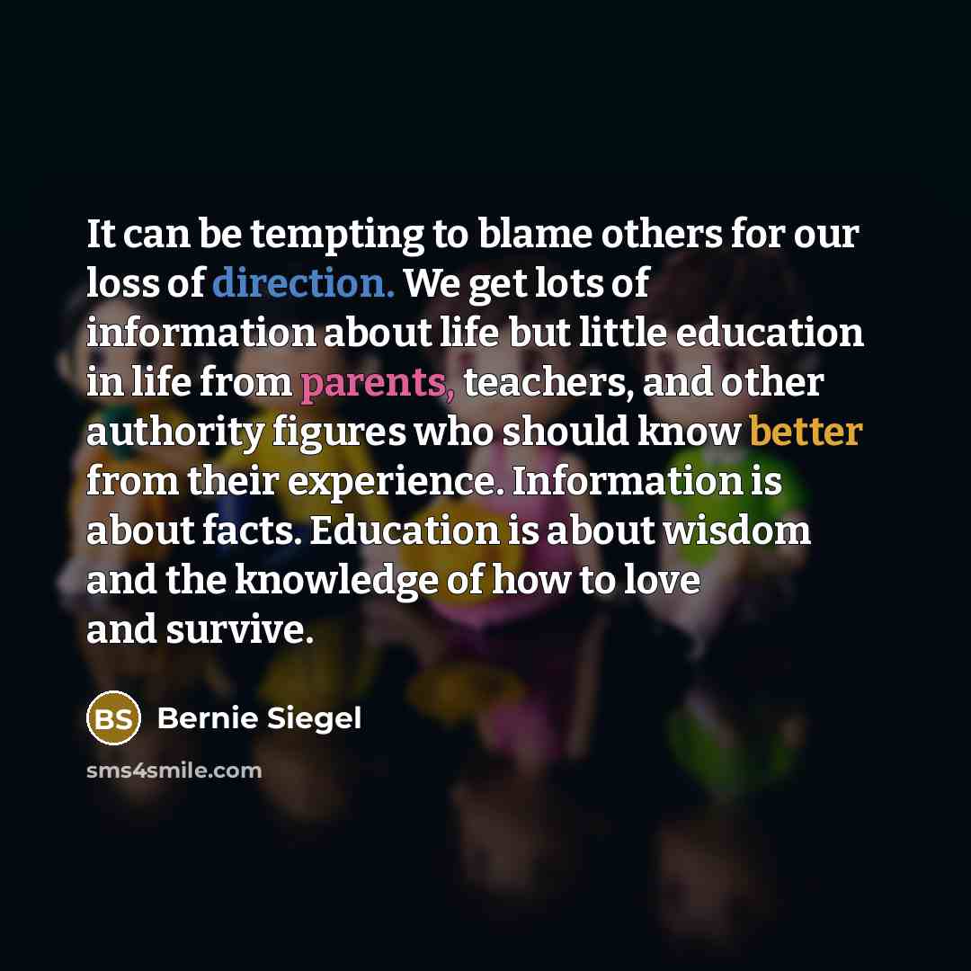 “It can be tempting to blame others for our loss of direction. We get lots of information about life but little education in life from parents, teachers, and other authority figures who should know better from their experience. Information is about facts. Education is about wisdom and the knowledge…” quote by Bernie Siegel
