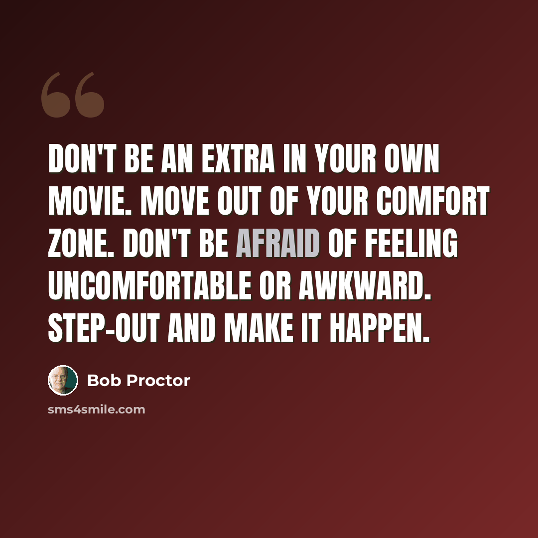 “Don't be an extra in your own movie. Move out of your comfort zone. Don't be afraid of feeling uncomfortable or awkward. Step-out and make it happen.” quote by Bob Proctor