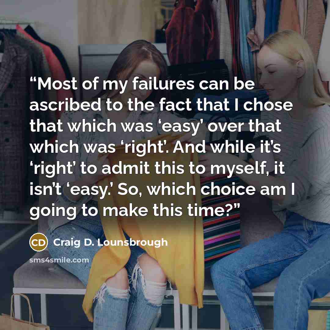 “Most of my failures can be ascribed to the fact that I chose that which was ‘easy’ over that which was ‘right’. And while it’s ‘right’ to admit this to myself, it isn’t ‘easy.’ So, which choice am I going to make this time?” quote by Craig D. Lounsbrough