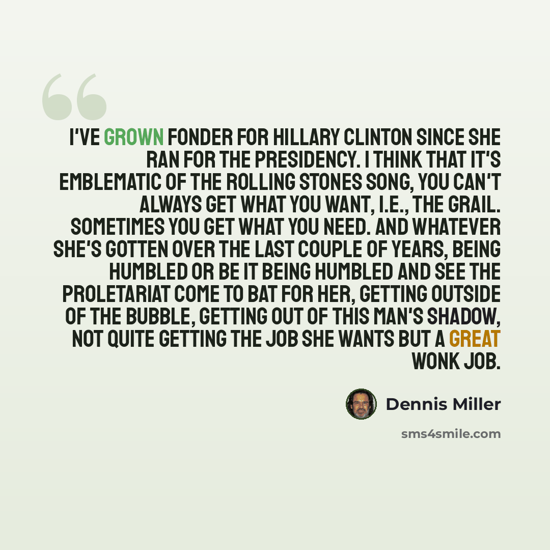 “I've grown fonder for Hillary Clinton since she ran for the presidency. I think that it's emblematic of the Rolling Stones song, you can't always get what you want, i.e., the grail. Sometimes you get what you need. And whatever she's gotten over the last couple of years, being humbled or be it…” quote by Dennis Miller