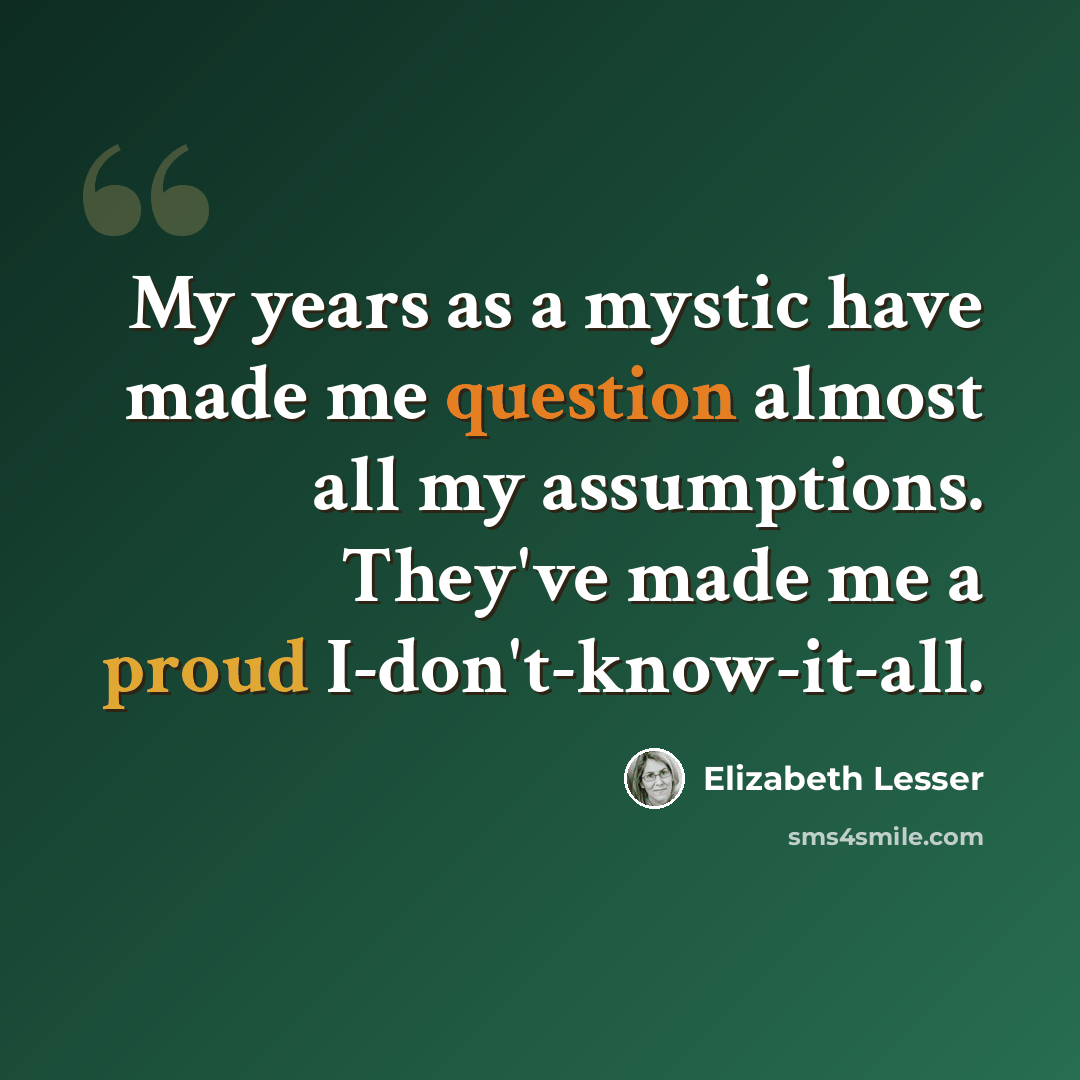 “My years as a mystic have made me question almost all my assumptions. They've made me a proud I-don't-know-it-all.” quote by Elizabeth Lesser
