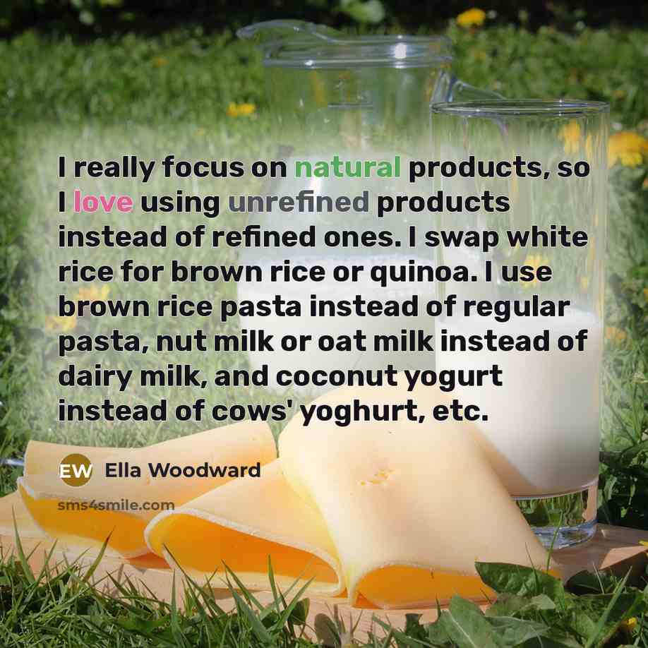 “I really focus on natural products, so I love using unrefined products instead of refined ones. I swap white rice for brown rice or quinoa. I use brown rice pasta instead of regular pasta, nut milk or oat milk instead of dairy milk, and coconut yogurt instead of cows' yoghurt, etc.” quote by Ella Woodward