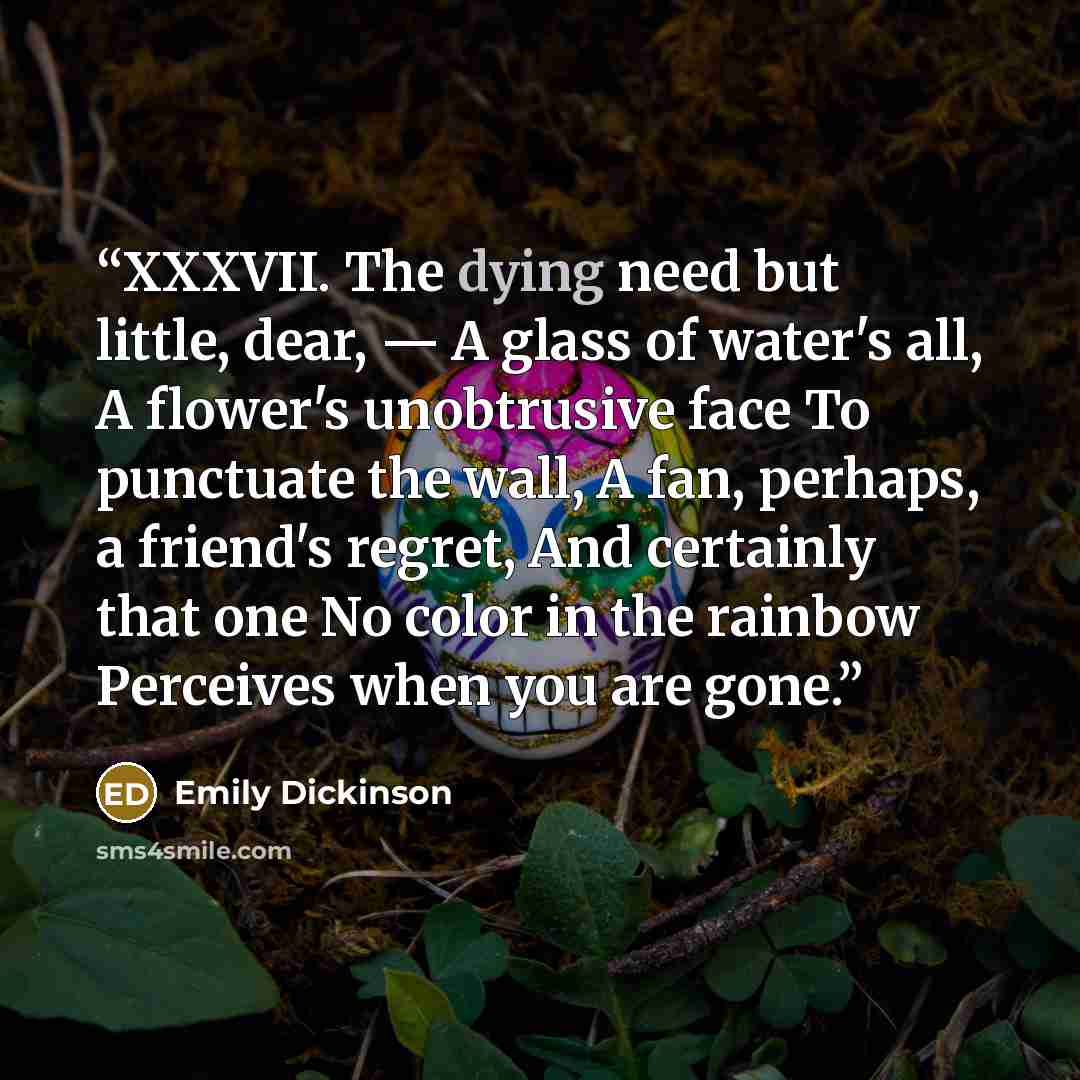 “XXXVII. The dying need but little, dear, — A glass of water's all, A flower's unobtrusive face To punctuate the wall, A fan, perhaps, a friend's regret, And certainly that one No color in the rainbow Perceives when you are gone.” quote by Emily Dickinson