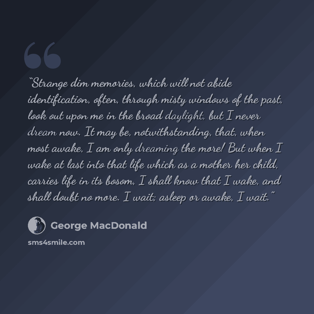 “Strange dim memories, which will not abide identification, often, through misty windows of the past, look out upon me in the broad daylight, but I never dream now. It may be, notwithstanding, that, when most awake, I am only dreaming the more! But when I wake at last into that life which as a…” quote by George MacDonald