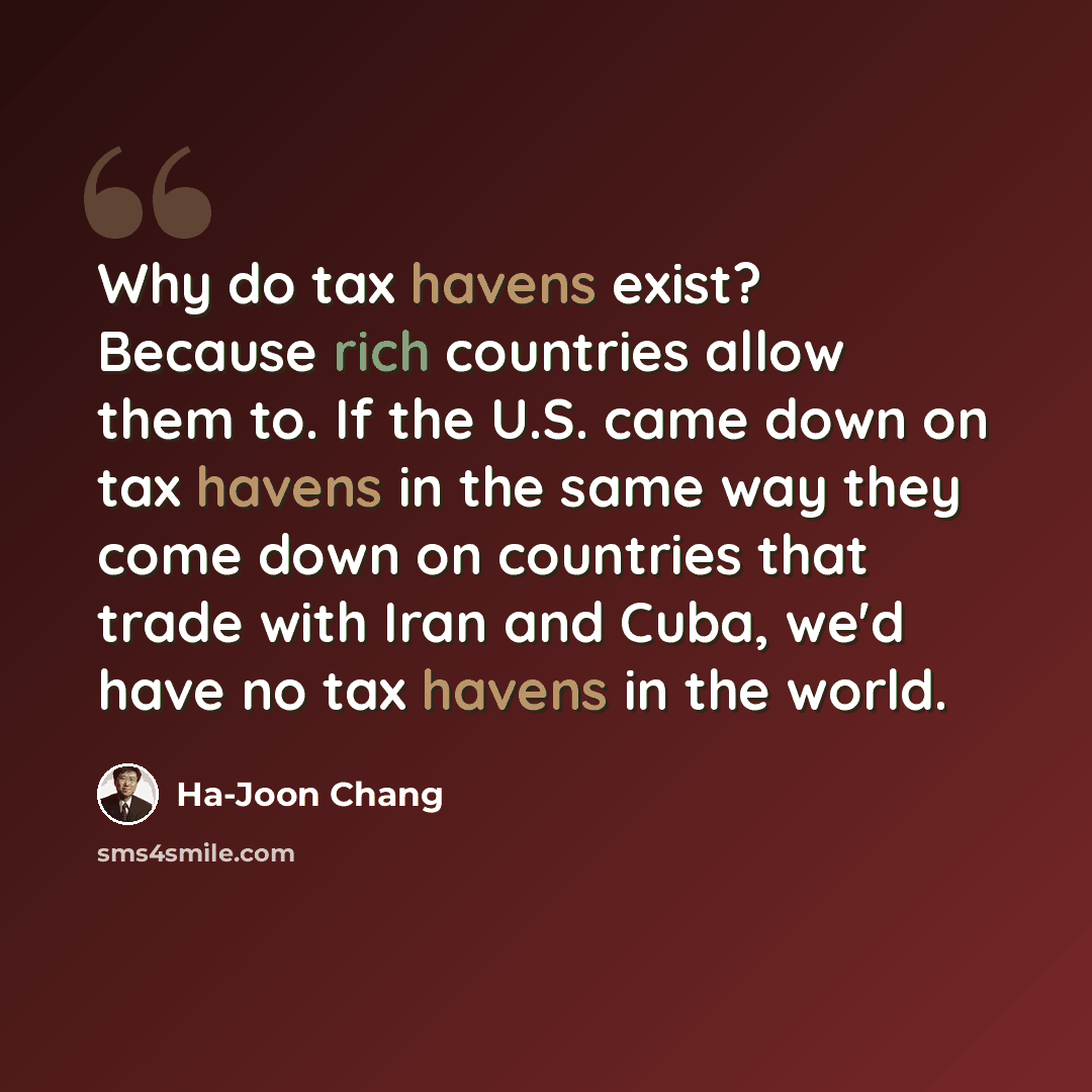 “Why do tax havens exist? Because rich countries allow them to. If the U.S. came down on tax havens in the same way they come down on countries that trade with Iran and Cuba, we'd have no tax havens in the world.” quote by Ha-Joon Chang