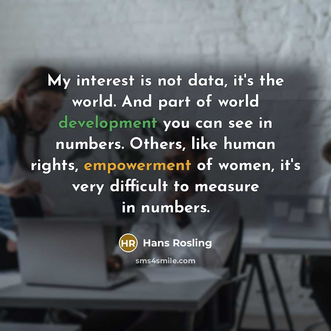 “My interest is not data, it's the world. And part of world development you can see in numbers. Others, like human rights, empowerment of women, it's very difficult to measure in numbers.” quote by Hans Rosling
