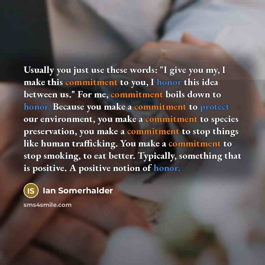 “Usually you just use these words: "I give you my, I make this commitment to you, I honor this idea between us." For me, commitment boils down to honor. Because you make a commitment to protect our environment, you make a commitment to species preservation, you make a commitment to stop things like…” quote by Ian Somerhalder