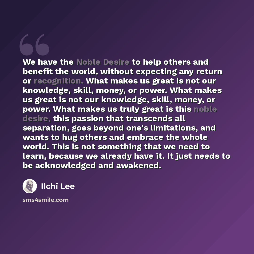 “We have the Noble Desire to help others and benefit the world, without expecting any return or recognition. What makes us great is not our knowledge, skill, money, or power. What makes us great is not our knowledge, skill, money, or power. What makes us truly great is this noble desire, this…” quote by Ilchi Lee