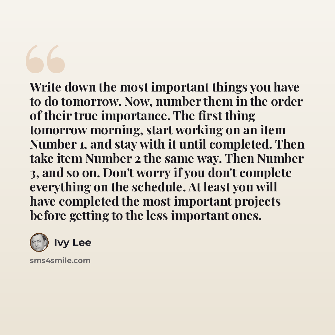 “Write down the most important things you have to do tomorrow. Now, number them in the order of their true importance. The first thing tomorrow morning, start working on an item Number 1, and stay with it until completed. Then take item Number 2 the same way. Then Number 3, and so on. Don't worry…” quote by Ivy Lee