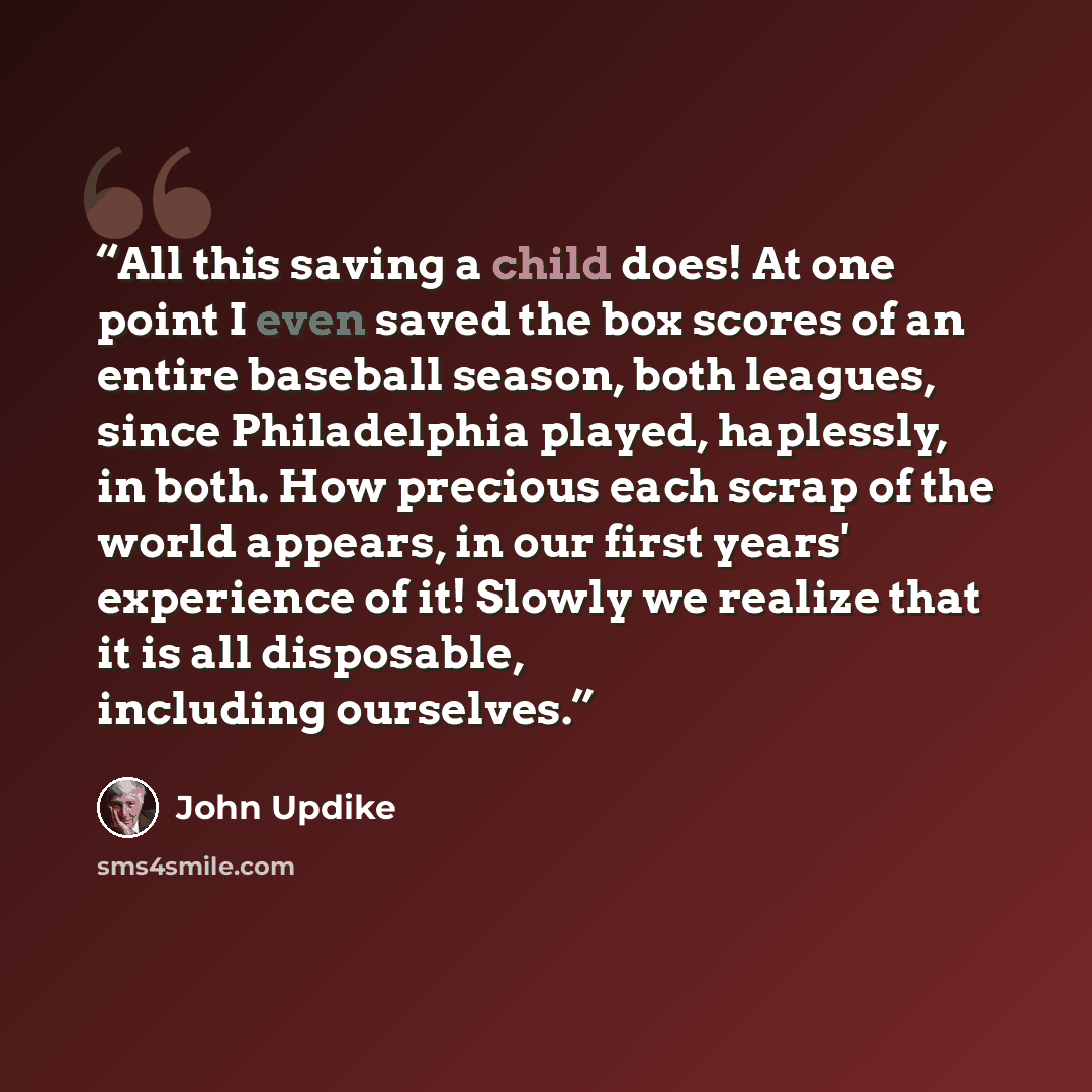 “All this saving a child does! At one point I even saved the box scores of an entire baseball season, both leagues, since Philadelphia played, haplessly, in both. How precious each scrap of the world appears, in our first years' experience of it! Slowly we realize that it is all disposable…” quote by John Updike