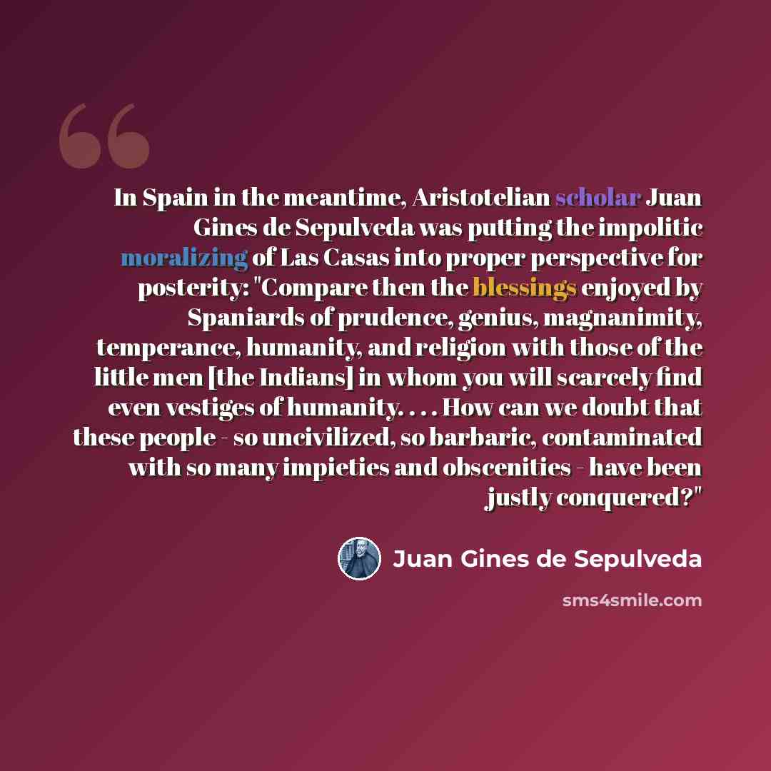 “In Spain in the meantime, Aristotelian scholar Juan Gines de Sepulveda was putting the impolitic moralizing of Las Casas into proper perspective for posterity: "Compare then the blessings enjoyed by Spaniards of prudence, genius, magnanimity, temperance, humanity, and religion with those of the…” quote by Juan Gines de Sepulveda