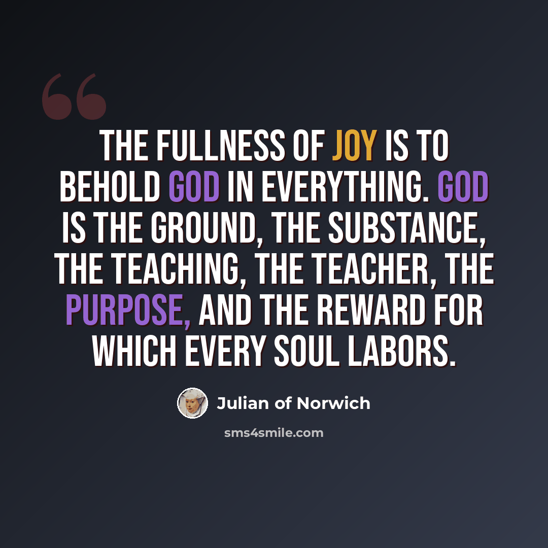 “The fullness of joy is to behold God in everything. God is the ground, the substance, the teaching, the teacher, the purpose, and the reward for which every soul labors.” quote by Julian of Norwich