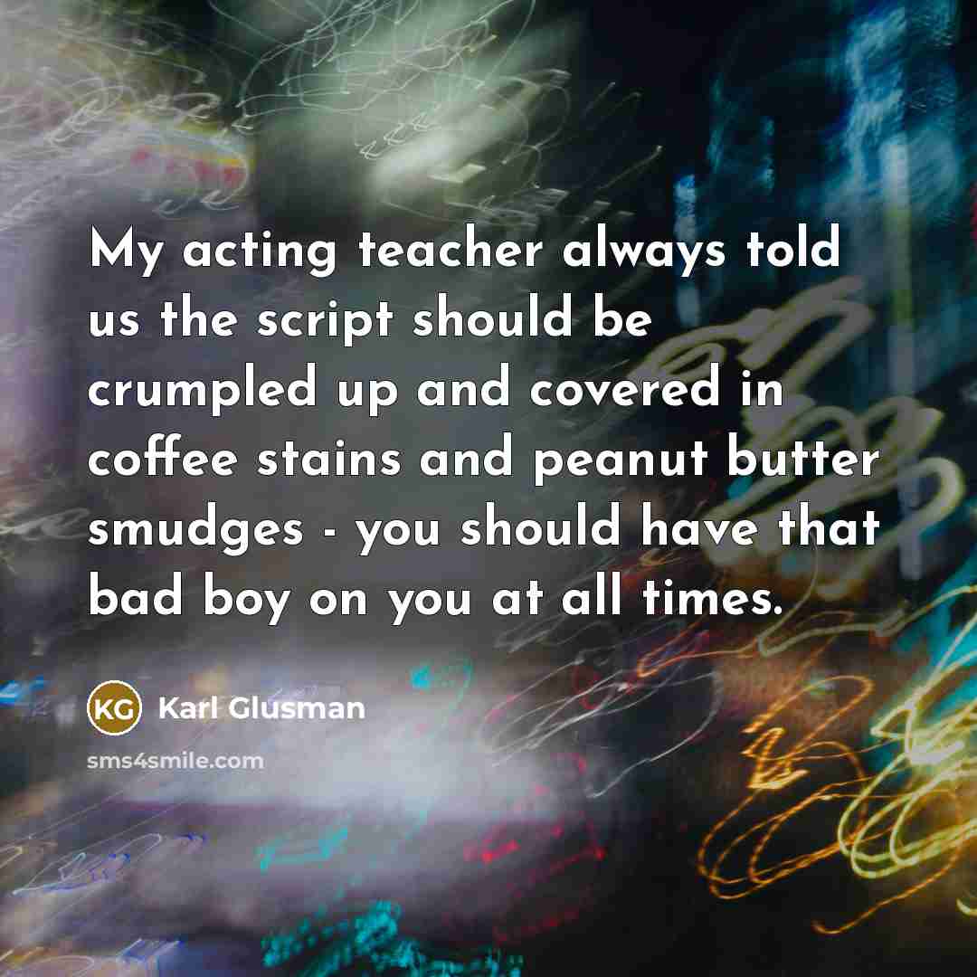 “My acting teacher always told us the script should be crumpled up and covered in coffee stains and peanut butter smudges - you should have that bad boy on you at all times.” quote by Karl Glusman