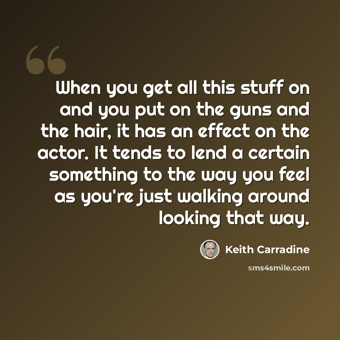 “When you get all this stuff on and you put on the guns and the hair, it has an effect on the actor. It tends to lend a certain something to the way you feel as you're just walking around looking that way.” quote by Keith Carradine