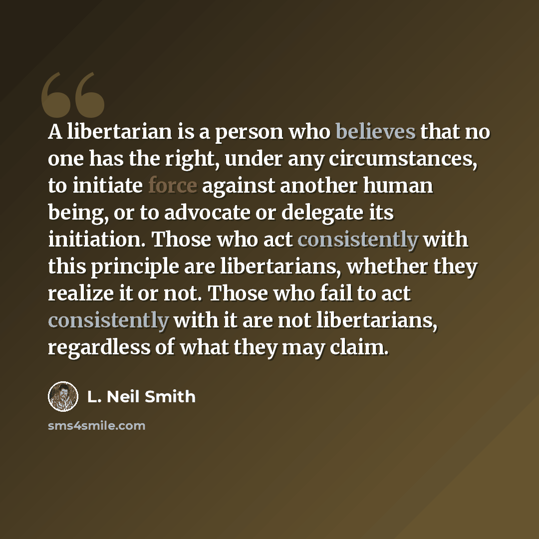 “A libertarian is a person who believes that no one has the right, under any circumstances, to initiate force against another human being, or to advocate or delegate its initiation. Those who act consistently with this principle are libertarians, whether they realize it or not. Those who fail to…” quote by L. Neil Smith