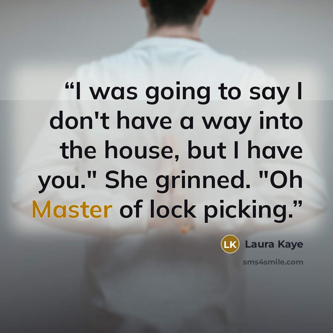 “I was going to say I don't have a way into the house, but I have you." She grinned. "Oh Master of lock picking.” quote by Laura Kaye