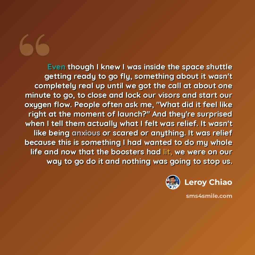 “Even though I knew I was inside the space shuttle getting ready to go fly, something about it wasn't completely real up until we got the call at about one minute to go, to close and lock our visors and start our oxygen flow. People often ask me, "What did it feel like right at the moment of…” quote by Leroy Chiao