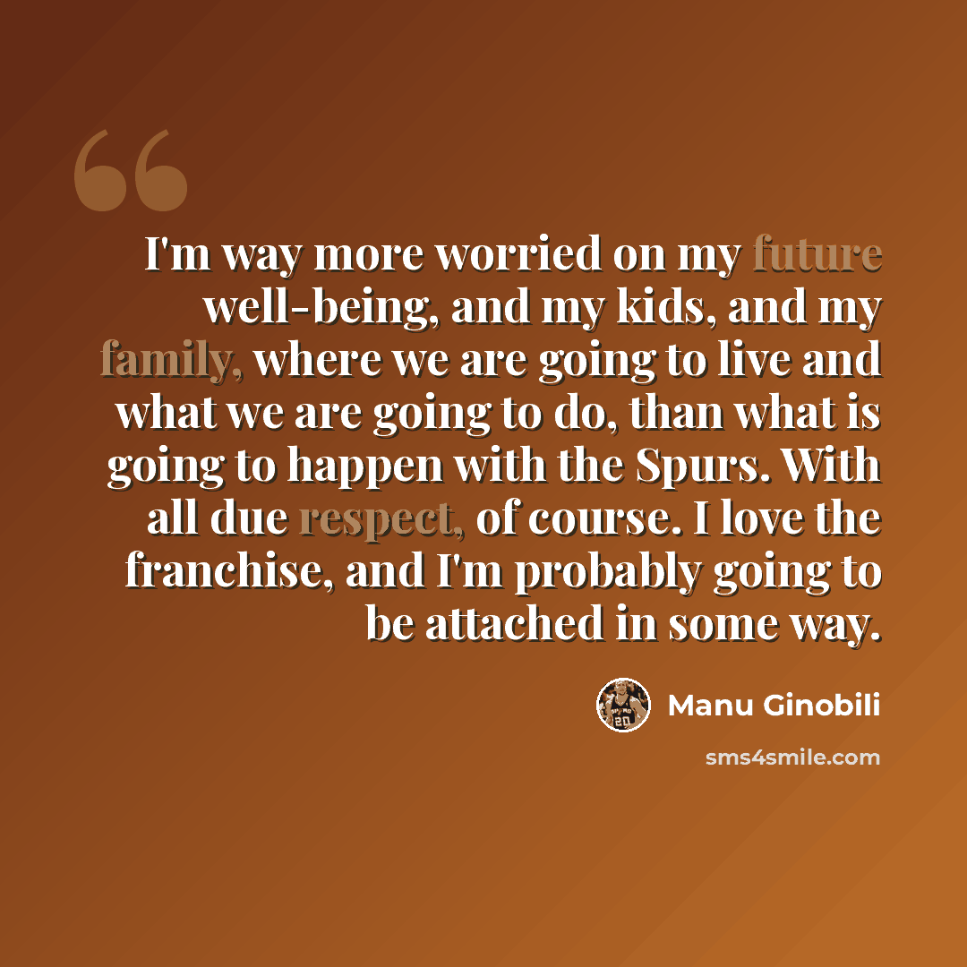 “I'm way more worried on my future well-being, and my kids, and my family, where we are going to live and what we are going to do, than what is going to happen with the Spurs. With all due respect, of course. I love the franchise, and I'm probably going to be attached in some way.” quote by Manu Ginobili