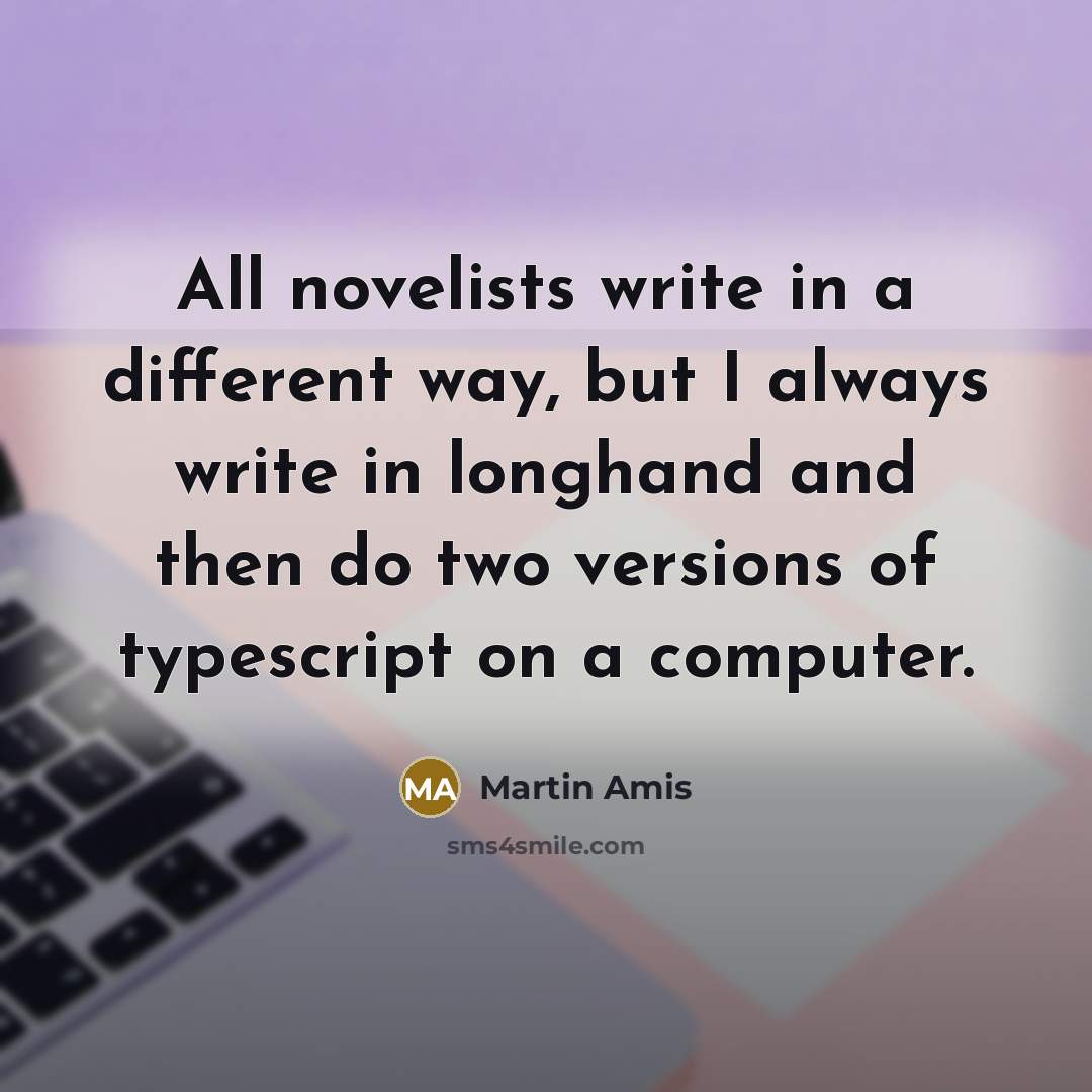 “All novelists write in a different way, but I always write in longhand and then do two versions of typescript on a computer.” quote by Martin Amis