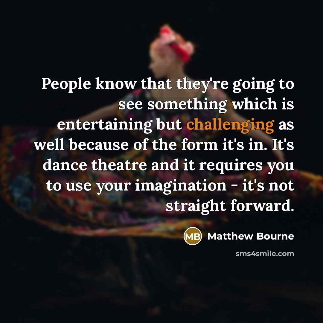 “People know that they're going to see something which is entertaining but challenging as well because of the form it's in. It's dance theatre and it requires you to use your imagination - it's not straight forward.” quote by Matthew Bourne