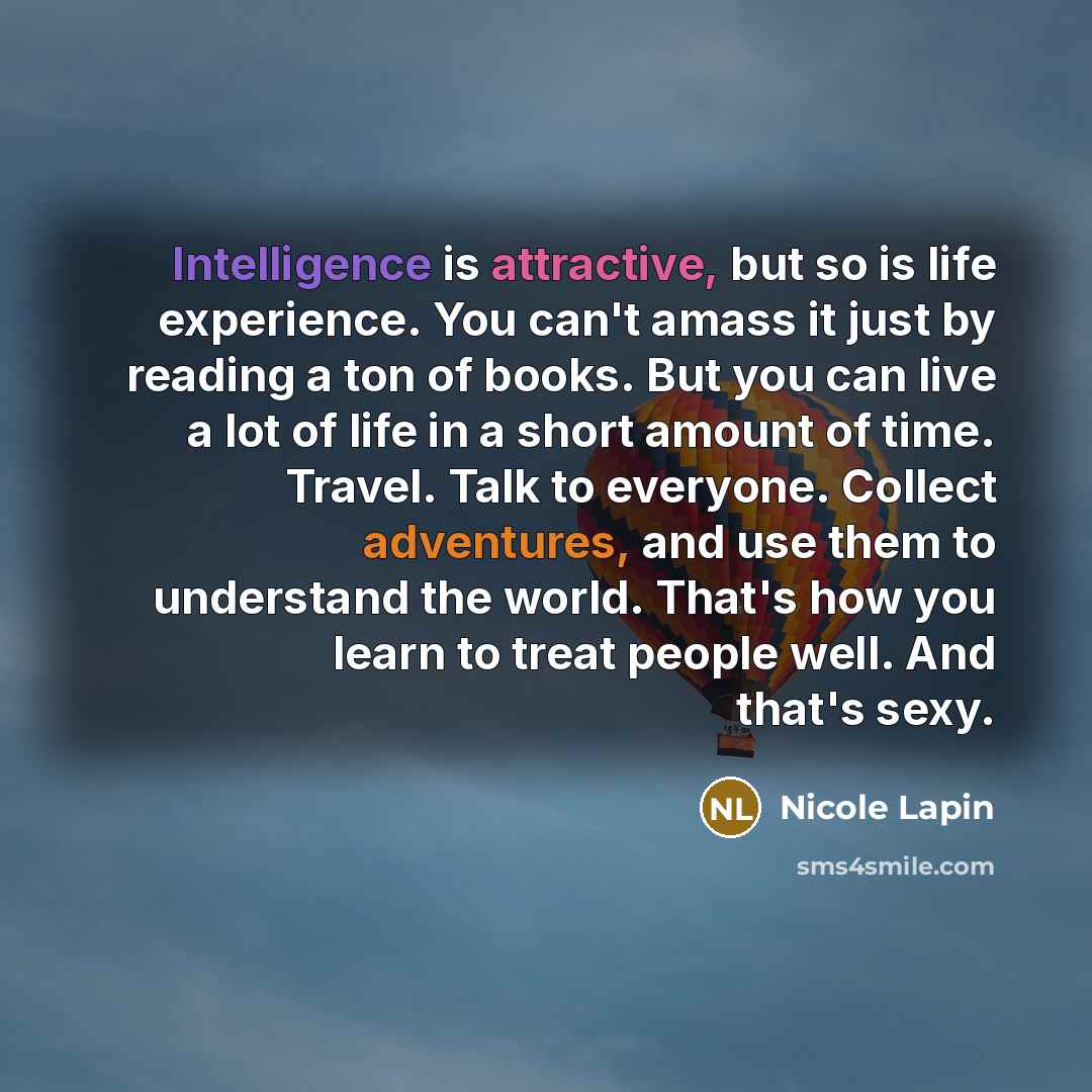 “Intelligence is attractive, but so is life experience. You can't amass it just by reading a ton of books. But you can live a lot of life in a short amount of time. Travel. Talk to everyone. Collect adventures, and use them to understand the world. That's how you learn to treat people well. And…” quote by Nicole Lapin