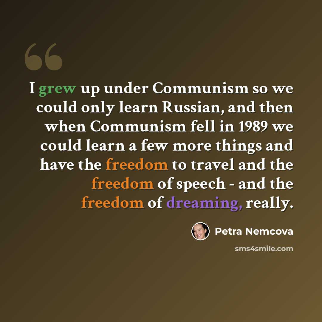 “I grew up under Communism so we could only learn Russian, and then when Communism fell in 1989 we could learn a few more things and have the freedom to travel and the freedom of speech - and the freedom of dreaming, really.” quote by Petra Nemcova
