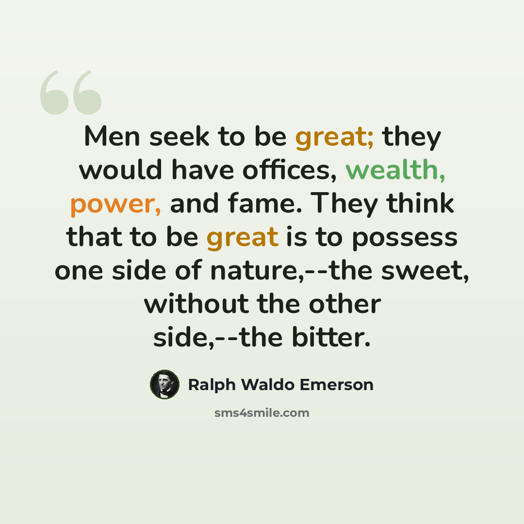 “Men seek to be great; they would have offices, wealth, power, and fame. They think that to be great is to possess one side of nature,--the sweet, without the other side,--the bitter.” quote by Ralph Waldo Emerson